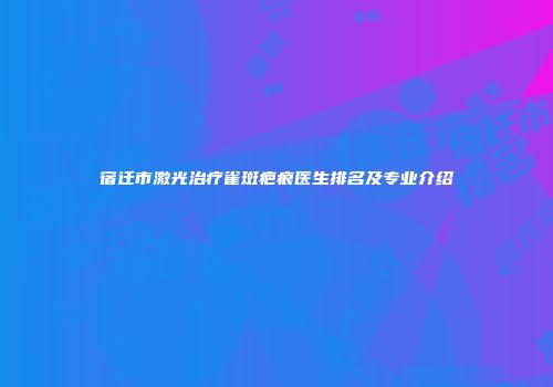 宿迁市激光治疗雀斑疤痕医生排名及专业介绍