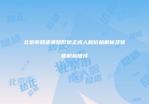 北京市隐适美隐形矫正成人版价格解析及优质机构推荐