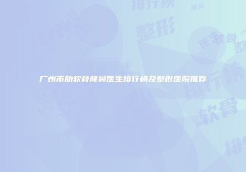 广州市肋软骨隆鼻医生排行榜及整形医院推荐