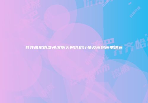 齐齐哈尔市激光溶脂下巴价格行情及医院医生推荐