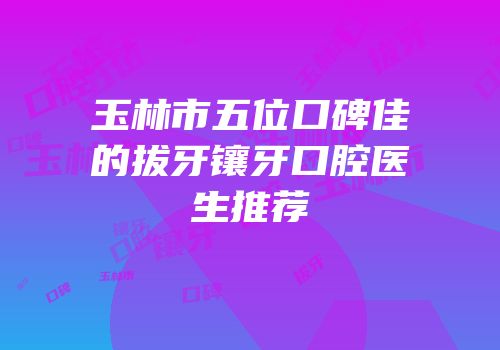 玉林市五位口碑佳的拔牙镶牙口腔医生推荐