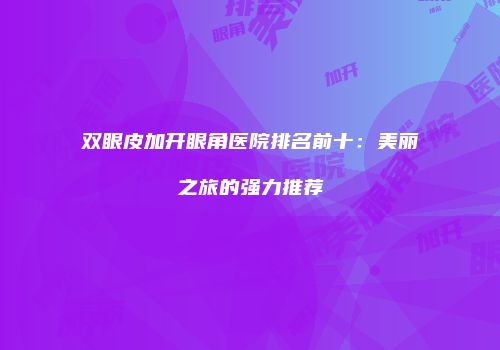 双眼皮加开眼角医院排名前十：美丽之旅的强力推荐