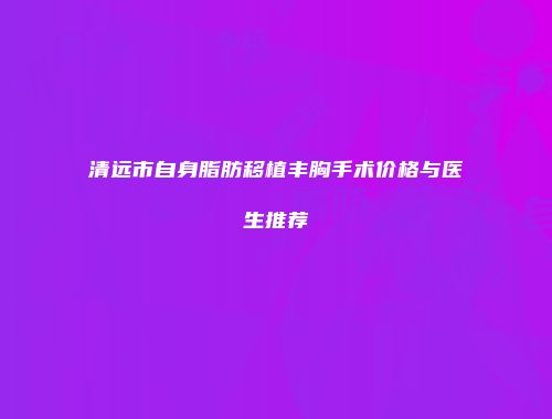 清远市自身脂肪移植丰胸手术价格与医生推荐