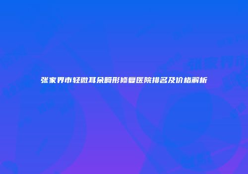 张家界市轻微耳朵畸形修复医院排名及价格解析
