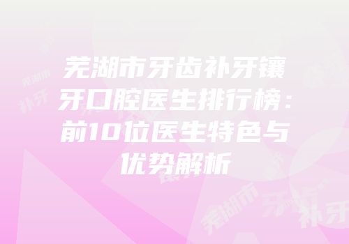 芜湖市牙齿补牙镶牙口腔医生排行榜：前10位医生特色与优势解析