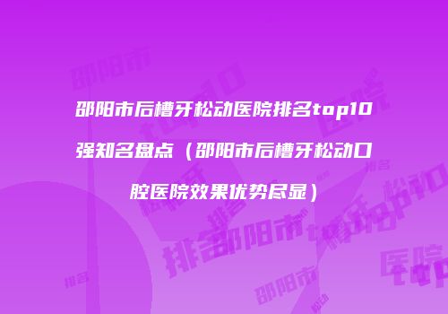 邵阳市后槽牙松动医院排名top10强知名盘点（邵阳市后槽牙松动口腔医院效果优势尽显）