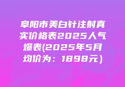 阜阳市美白针注射真实价格表2025人气爆表(2025年5月均价为：1898元）
