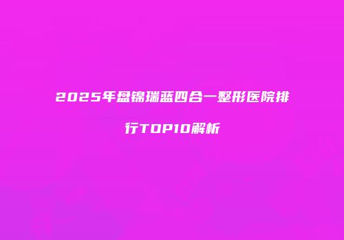2025年盘锦瑞蓝四合一整形医院排行TOP10解析
