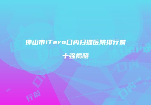 佛山市iTero口内扫描医院排行前十强揭晓