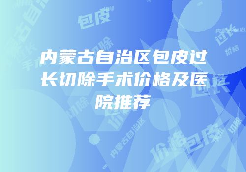 内蒙古自治区包皮过长切除手术价格及医院推荐