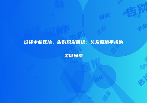 选择专业医院，告别脱发困扰：头发移植手术的关键因素