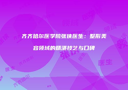 齐齐哈尔医学院张侠医生：整形美容领域的精湛技艺与口碑