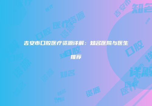 吉安市口腔医疗资源详解：知名医院与医生推荐