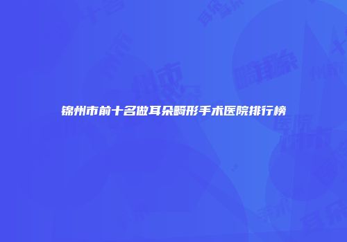 锦州市前十名做耳朵畸形手术医院排行榜