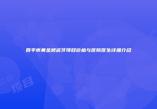 四平市黄金烤瓷牙项目价格与医院医生详细介绍