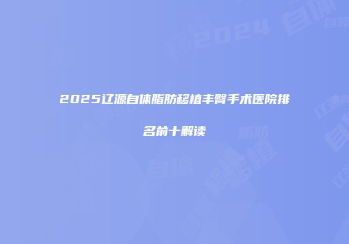 2025辽源自体脂肪移植丰臀手术医院排名前十解读