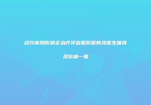 绍兴市隐形矫正治疗牙齿整形医院及医生推荐及价格一览