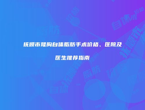 抚顺市隆胸自体脂肪手术价格、医院及医生推荐指南