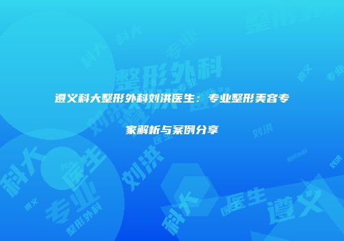 遵义科大整形外科刘洪医生：专业整形美容专家解析与案例分享