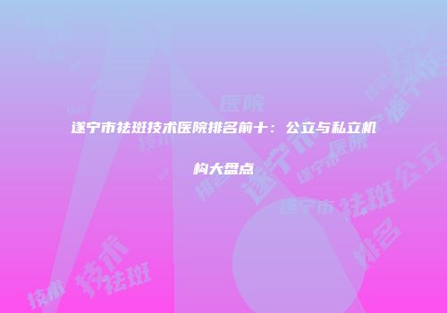 遂宁市祛斑技术医院排名前十：公立与私立机构大盘点
