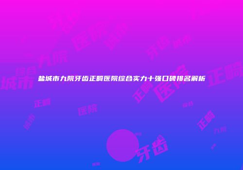 盐城市九院牙齿正畸医院综合实力十强口碑排名解析