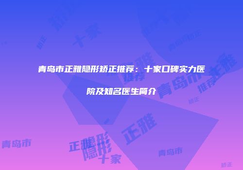 青岛市正雅隐形矫正推荐：十家口碑实力医院及知名医生简介