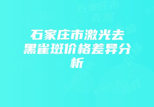石家庄市激光去黑雀斑价格差异分析