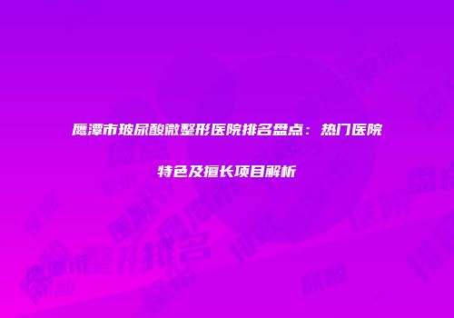 鹰潭市玻尿酸微整形医院排名盘点：热门医院特色及擅长项目解析