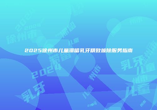 2025徐州市儿童滞留乳牙精致拔除服务指南