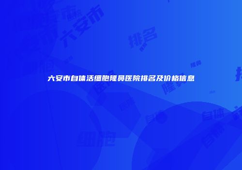 六安市自体活细胞隆鼻医院排名及价格信息