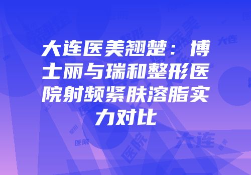 大连医美翘楚：博士丽与瑞和整形医院射频紧肤溶脂实力对比