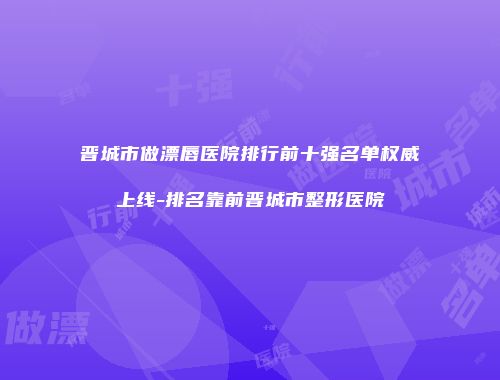 晋城市做漂唇医院排行前十强名单权威上线-排名靠前晋城市整形医院