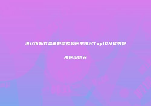 通辽市韩式晶彩假体隆鼻医生排名Top10及优秀整形医院推荐