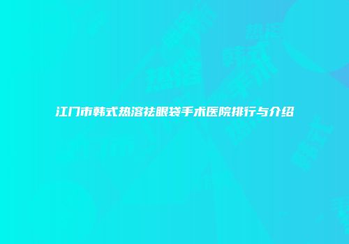 江门市韩式热溶祛眼袋手术医院排行与介绍