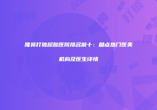 隆鼻打玻尿酸医院排名前十：盘点热门医美机构及医生详情