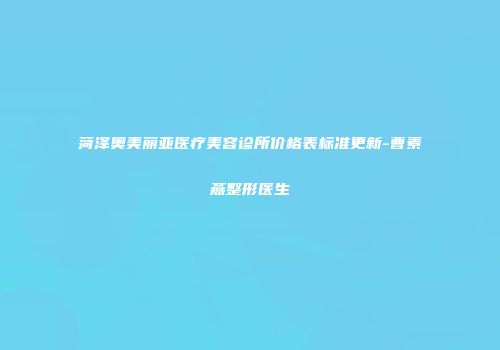 菏泽奥美丽亚医疗美容诊所价格表标准更新-曹素燕整形医生