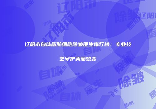 辽阳市自体脂肪细胞除皱医生排行榜：专业技艺守护美丽蜕变