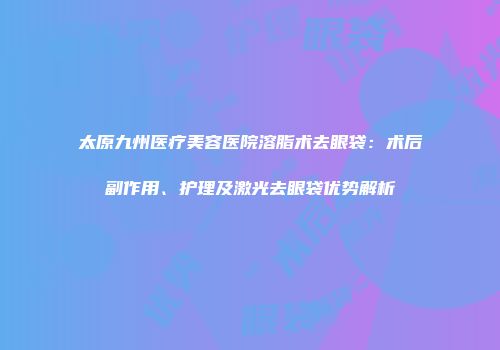 太原九州医疗美容医院溶脂术去眼袋：术后副作用、护理及激光去眼袋优势解析