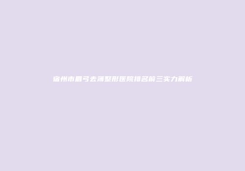 宿州市眉弓去薄整形医院排名前三实力解析