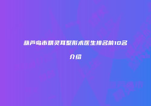 葫芦岛市精灵耳整形术医生排名前10名介绍