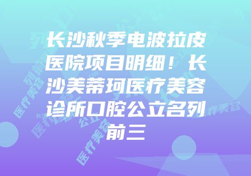长沙秋季电波拉皮医院项目明细！长沙美蒂珂医疗美容诊所口腔公立名列前三