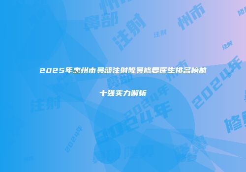 2025年惠州市鼻部注射隆鼻修复医生排名榜前十强实力解析