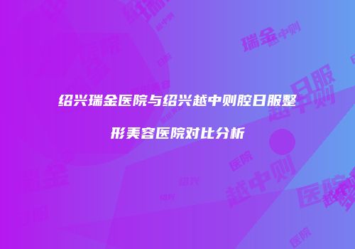 绍兴瑞金医院与绍兴越中则腔日服整形美容医院对比分析