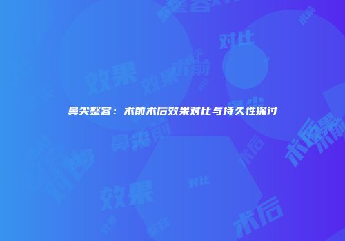鼻尖整容：术前术后效果对比与持久性探讨