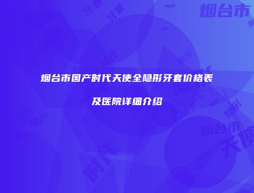 烟台市国产时代天使全隐形牙套价格表及医院详细介绍