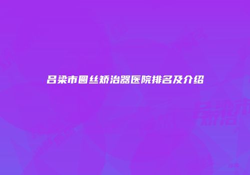 吕梁市圆丝矫治器医院排名及介绍