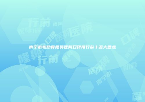 南宁市软肋骨隆鼻医院口碑排行前十名大盘点