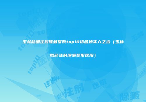 玉林脸部注射除皱医院top10排名榜实力之选（玉林脸部注射除皱整形医院）