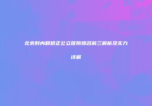 北京肘内翻矫正公立医院排名前三解析及实力详解