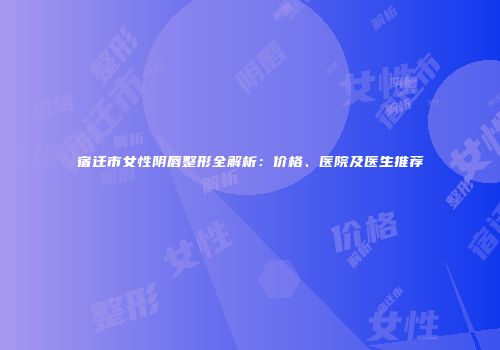 宿迁市女性阴唇整形全解析：价格、医院及医生推荐